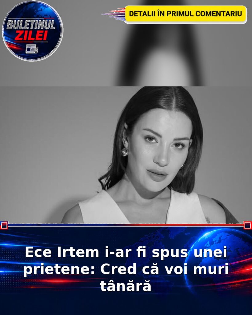 Ece Irtem i-ar fi spus unei prietene: Cred că voi muri tânără