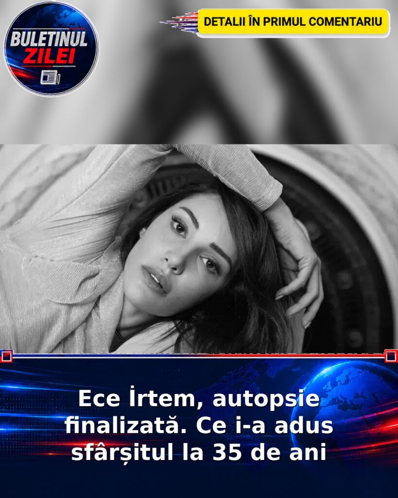 Ece İrtem, autopsie finalizată. Ce i-a adus sfârșitul la 35 de ani